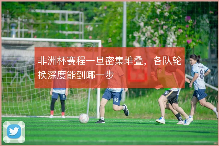 非洲杯赛程一旦密集堆叠，各队轮换深度能到哪一步