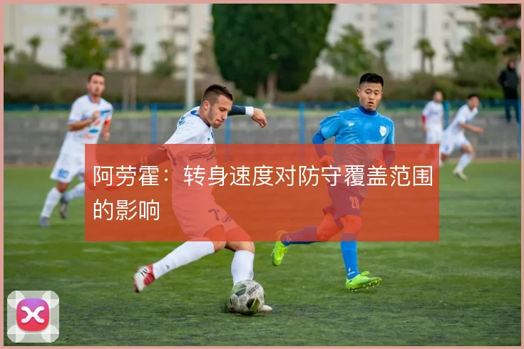 阿劳霍：转身速度对防守覆盖范围的影响