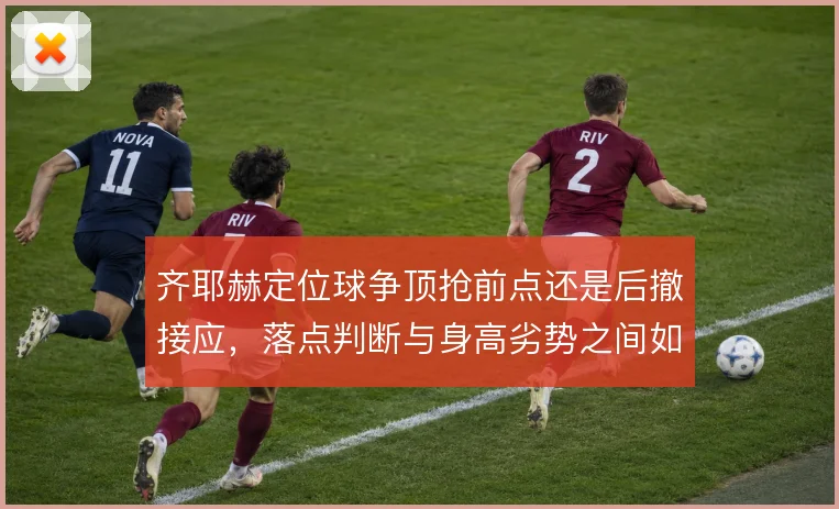 齐耶赫定位球争顶抢前点还是后撤接应,落点判断与身高劣势之间如何取舍