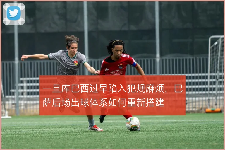 一旦库巴西过早陷入犯规麻烦,巴萨后场出球体系如何重新搭建