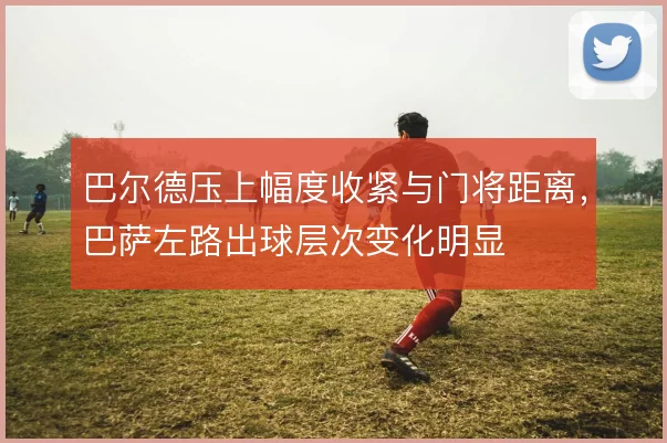 巴尔德压上幅度收紧与门将距离,巴萨左路出球层次变化明显