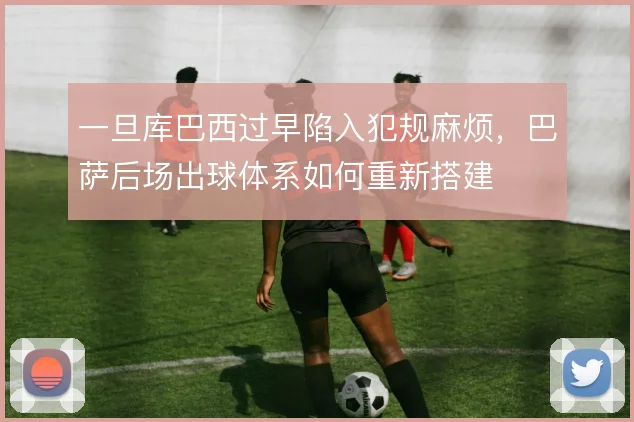 一旦库巴西过早陷入犯规麻烦,巴萨后场出球体系如何重新搭建