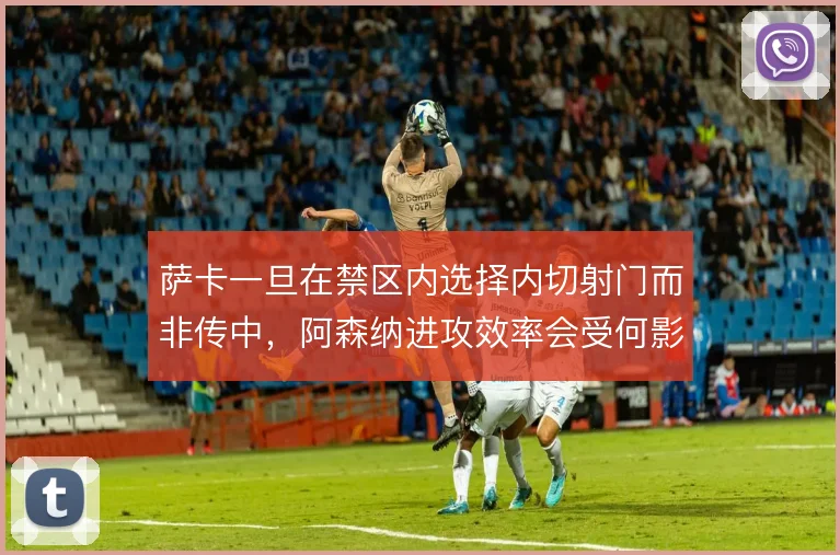 萨卡一旦在禁区内选择内切射门而非传中，阿森纳进攻效率会受何影响