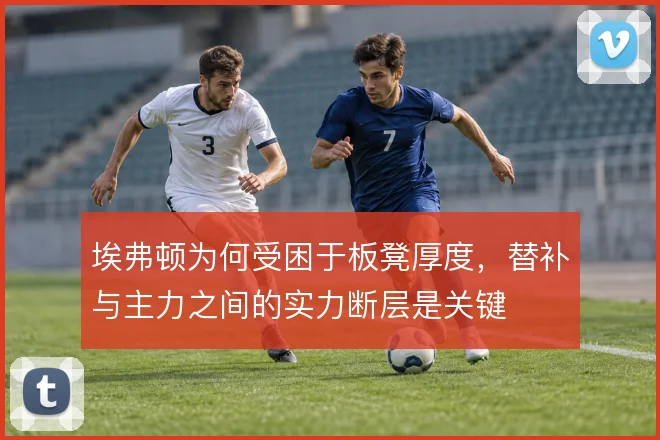 埃弗顿为何受困于板凳厚度,替补与主力之间的实力断层是关键