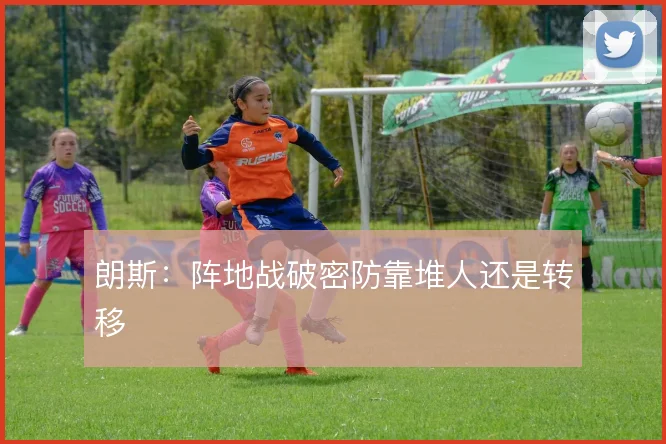 朗斯:阵地战破密防靠堆人还是转移