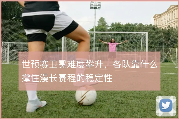 世预赛卫冕难度攀升，各队靠什么撑住漫长赛程的稳定性
