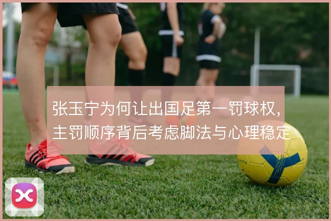张玉宁为何让出国足第一罚球权，主罚顺序背后考虑脚法与心理稳定性