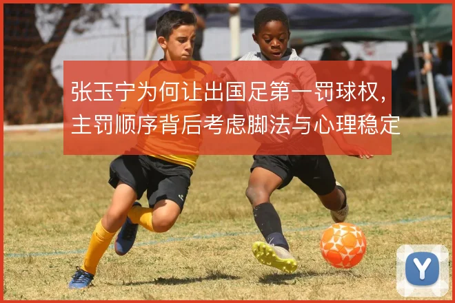 张玉宁为何让出国足第一罚球权，主罚顺序背后考虑脚法与心理稳定性