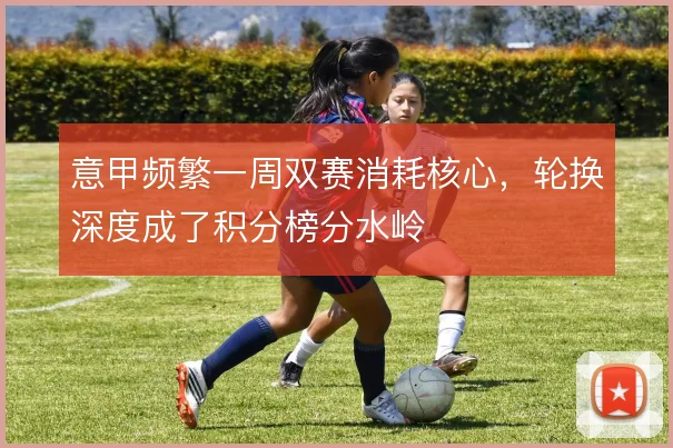 意甲频繁一周双赛消耗核心，轮换深度成了积分榜分水岭