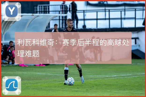 利瓦科维奇:赛季后半程的高球处理难题