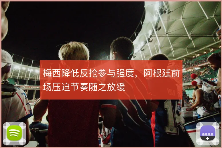梅西降低反抢参与强度，阿根廷前场压迫节奏随之放缓