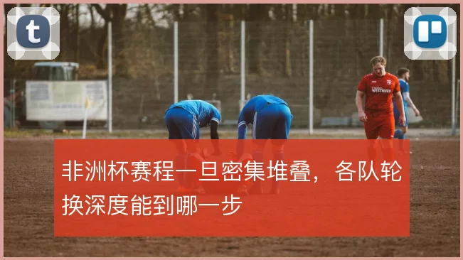 非洲杯赛程一旦密集堆叠，各队轮换深度能到哪一步