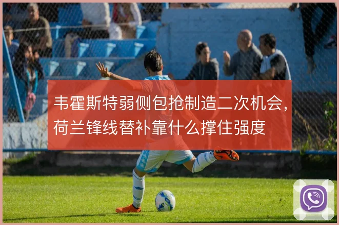 韦霍斯特弱侧包抢制造二次机会，荷兰锋线替补靠什么撑住强度