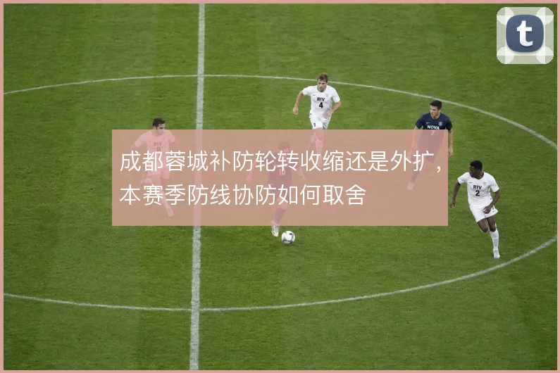成都蓉城补防轮转收缩还是外扩，本赛季防线协防如何取舍