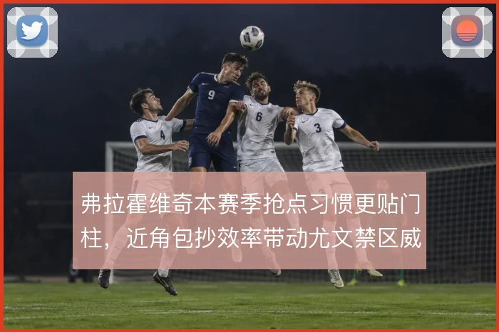 弗拉霍维奇本赛季抢点习惯更贴门柱，近角包抄效率带动尤文禁区威胁