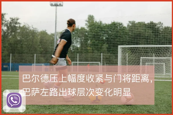 巴尔德压上幅度收紧与门将距离,巴萨左路出球层次变化明显