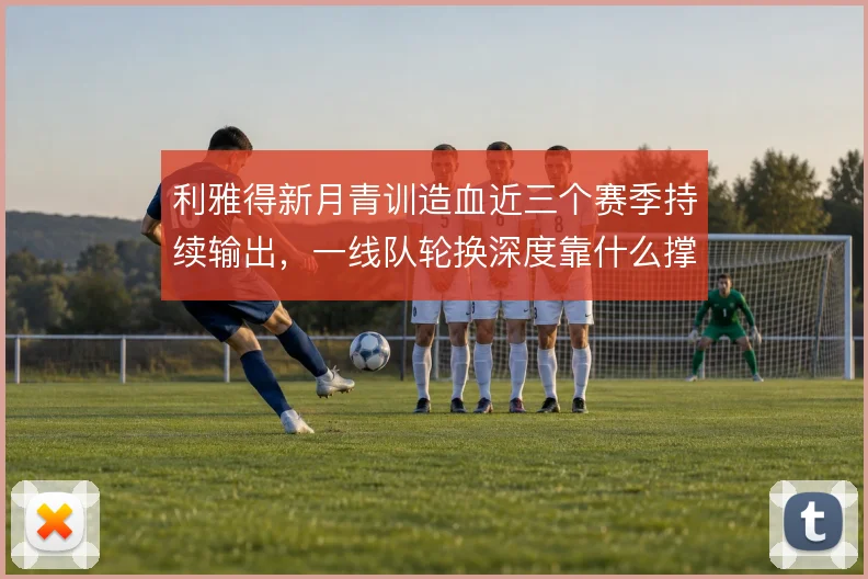 利雅得新月青训造血近三个赛季持续输出，一线队轮换深度靠什么撑住