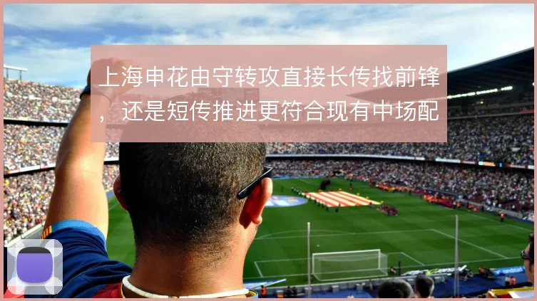 上海申花由守转攻直接长传找前锋，还是短传推进更符合现有中场配置