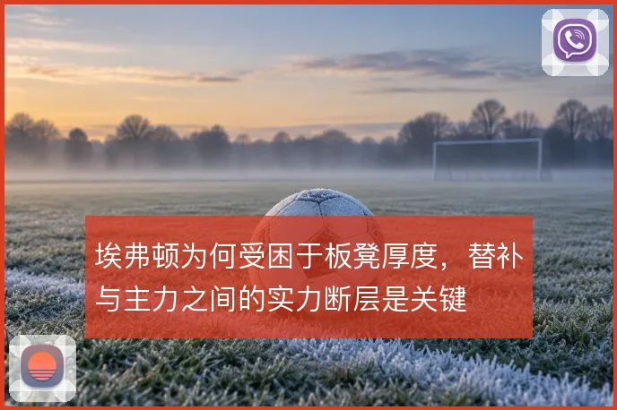 埃弗顿为何受困于板凳厚度,替补与主力之间的实力断层是关键