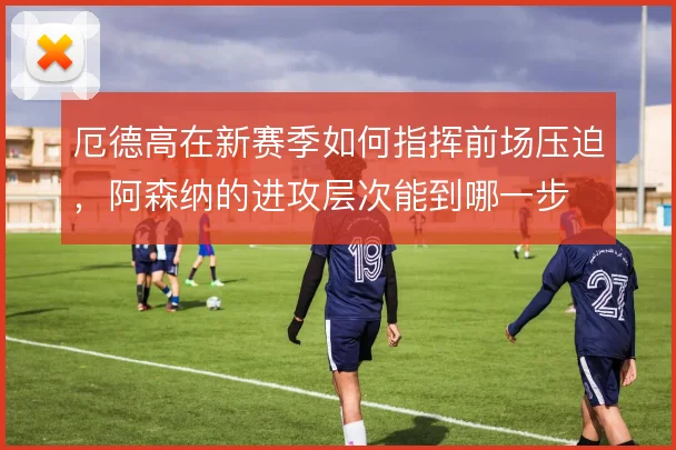 厄德高在新赛季如何指挥前场压迫，阿森纳的进攻层次能到哪一步